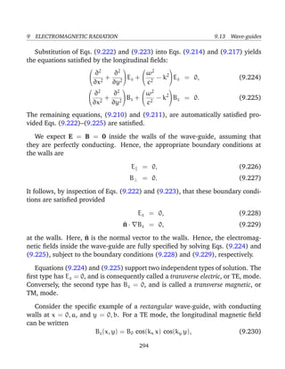 9 ELECTROMAGNETIC RADIATION 9.13 Wave-guides
Substitution of Eqs. (9.222) and (9.223) into Eqs. (9.214) and (9.217) yields
the equations satisﬁed by the longitudinal ﬁelds:


∂2
∂x2
+
∂2
∂y2

Ez +


ω2
c2
− k2

Ez = 0, (9.224)


∂2
∂x2
+
∂2
∂y2

Bz +


ω2
c2
− k2

Bz = 0. (9.225)
The remaining equations, (9.210) and (9.211), are automatically satisﬁed pro-
vided Eqs. (9.222)–(9.225) are satisﬁed.
We expect E = B = 0 inside the walls of the wave-guide, assuming that
they are perfectly conducting. Hence, the appropriate boundary conditions at
the walls are
E = 0, (9.226)
B⊥ = 0. (9.227)
It follows, by inspection of Eqs. (9.222) and (9.223), that these boundary condi-
tions are satisﬁed provided
Ez = 0, (9.228)
^n · Bz = 0, (9.229)
at the walls. Here, ^n is the normal vector to the walls. Hence, the electromag-
netic ﬁelds inside the wave-guide are fully speciﬁed by solving Eqs. (9.224) and
(9.225), subject to the boundary conditions (9.228) and (9.229), respectively.
Equations (9.224) and (9.225) support two independent types of solution. The
ﬁrst type has Ez = 0, and is consequently called a transverse electric, or TE, mode.
Conversely, the second type has Bz = 0, and is called a transverse magnetic, or
TM, mode.
Consider the speciﬁc example of a rectangular wave-guide, with conducting
walls at x = 0, a, and y = 0, b. For a TE mode, the longitudinal magnetic ﬁeld
can be written
Bz(x, y) = B0 cos(kx x) cos(ky y), (9.230)
294
 
