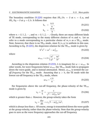 9 ELECTROMAGNETIC RADIATION 9.13 Wave-guides
The boundary condition (9.229) requires that ∂Bz/∂x = 0 at x = 0, a, and
∂Bz/∂y = 0 at y = 0, b. It follows that
kx =
n π
a
, (9.231)
ky =
m π
b
, (9.232)
where n = 0, 1, 2, · · ·, and m = 0, 1, 2, · · ·. Clearly, there are many different kinds
of TE mode, corresponding to the many different choices of m and n. Let us
refer to a mode corresponding to a particular choice of m, n as a TEmn mode.
Note, however, that there is no TE00 mode, since Bz(x, y) is uniform in this case.
According to Eq. (9.225), the dispersion relation for the TEmn mode is given by
k2
c2
= ω2
− ω2
mn, (9.233)
where
ωmn = c π
n2
a2
+
m2
b2
. (9.234)
According to the dispersion relation (9.233), k is imaginary for ω < ωmn. In
other words, for wave frequencies below ωmn, the TEmn mode fails to propagate
down the wave-guide, and is instead attenuated. Hence, ωmn is termed the cut-
off frequency for the TEmn mode. Assuming that a > b, the TE mode with the
lowest cut-off frequency is the TE10 mode, where
ω10 =
c π
a
. (9.235)
For frequencies above the cut-off frequency, the phase-velocity of the TEmn
mode is given by
vp =
ω
k
=
c
1 − ω2
mn/ω2
, (9.236)
which is greater than c. However, the group-velocity takes the form
vg =
dω
dk
= c 1 − ω2
mn/ω2, (9.237)
which is always less than c. Of course, energy is transmitted down the wave-guide
at the group-velocity, rather than the phase-velocity. Note that the group-velocity
goes to zero as the wave frequency approaches the cut-off frequency.
295
 