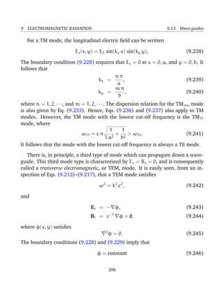 9 ELECTROMAGNETIC RADIATION 9.13 Wave-guides
For a TM mode, the longitudinal electric ﬁeld can be written
Ez(x, y) = E0 sin(kx x) sin(ky y), (9.238)
The boundary condition (9.228) requires that Ez = 0 at x = 0, a, and y = 0, b. It
follows that
kx =
n π
a
, (9.239)
ky =
m π
b
, (9.240)
where n = 1, 2, · · ·, and m = 1, 2, · · ·. The dispersion relation for the TMmn mode
is also given by Eq. (9.233). Hence, Eqs. (9.236) and (9.237) also apply to TM
modes. However, the TM mode with the lowest cut-off frequency is the TM11
mode, where
ω11 = c π
1
a2
+
1
b2
> ω10. (9.241)
It follows that the mode with the lowest cut-off frequency is always a TE mode.
There is, in principle, a third type of mode which can propagate down a wave-
guide. This third mode type is characterized by Ez = Bz = 0, and is consequently
called a transverse electromagnetic, or TEM, mode. It is easily seen, from an in-
spection of Eqs. (9.212)–(9.217), that a TEM mode satisﬁes
ω2
= k2
c2
, (9.242)
and
Et = − φ, (9.243)
Bt = c−1
φ × ^z, (9.244)
where φ(x, y) satisﬁes
2
φ = 0. (9.245)
The boundary conditions (9.228) and (9.229) imply that
φ = constant (9.246)
296
 