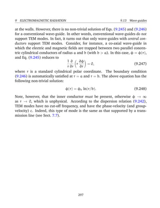 9 ELECTROMAGNETIC RADIATION 9.13 Wave-guides
at the walls. However, there is no non-trivial solution of Eqs. (9.245) and (9.246)
for a conventional wave-guide. In other words, conventional wave-guides do not
support TEM modes. In fact, it turns out that only wave-guides with central con-
ductors support TEM modes. Consider, for instance, a co-axial wave-guide in
which the electric and magnetic ﬁelds are trapped between two parallel concen-
tric cylindrical conductors of radius a and b (with b > a). In this case, φ = φ(r),
and Eq. (9.245) reduces to
1
r
∂
∂r
r
∂φ
∂r
= 0, (9.247)
where r is a standard cylindrical polar coordinate. The boundary condition
(9.246) is automatically satisﬁed at r = a and r = b. The above equation has the
following non-trivial solution:
φ(r) = φb ln(r/b). (9.248)
Note, however, that the inner conductor must be present, otherwise φ → ∞
as r → 0, which is unphysical. According to the dispersion relation (9.242),
TEM modes have no cut-off frequency, and have the phase-velocity (and group-
velocity) c. Indeed, this type of mode is the same as that supported by a trans-
mission line (see Sect. 7.7).
297
 