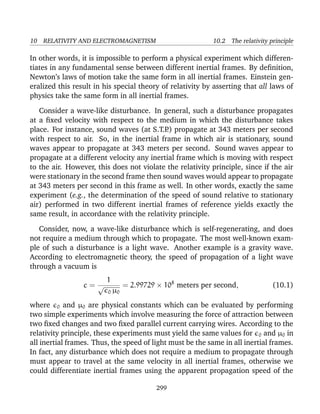 10 RELATIVITY AND ELECTROMAGNETISM 10.2 The relativity principle
In other words, it is impossible to perform a physical experiment which differen-
tiates in any fundamental sense between different inertial frames. By deﬁnition,
Newton’s laws of motion take the same form in all inertial frames. Einstein gen-
eralized this result in his special theory of relativity by asserting that all laws of
physics take the same form in all inertial frames.
Consider a wave-like disturbance. In general, such a disturbance propagates
at a ﬁxed velocity with respect to the medium in which the disturbance takes
place. For instance, sound waves (at S.T.P.) propagate at 343 meters per second
with respect to air. So, in the inertial frame in which air is stationary, sound
waves appear to propagate at 343 meters per second. Sound waves appear to
propagate at a different velocity any inertial frame which is moving with respect
to the air. However, this does not violate the relativity principle, since if the air
were stationary in the second frame then sound waves would appear to propagate
at 343 meters per second in this frame as well. In other words, exactly the same
experiment (e.g., the determination of the speed of sound relative to stationary
air) performed in two different inertial frames of reference yields exactly the
same result, in accordance with the relativity principle.
Consider, now, a wave-like disturbance which is self-regenerating, and does
not require a medium through which to propagate. The most well-known exam-
ple of such a disturbance is a light wave. Another example is a gravity wave.
According to electromagnetic theory, the speed of propagation of a light wave
through a vacuum is
c =
1
√
0 µ0
= 2.99729 × 108
meters per second, (10.1)
where 0 and µ0 are physical constants which can be evaluated by performing
two simple experiments which involve measuring the force of attraction between
two ﬁxed changes and two ﬁxed parallel current carrying wires. According to the
relativity principle, these experiments must yield the same values for 0 and µ0 in
all inertial frames. Thus, the speed of light must be the same in all inertial frames.
In fact, any disturbance which does not require a medium to propagate through
must appear to travel at the same velocity in all inertial frames, otherwise we
could differentiate inertial frames using the apparent propagation speed of the
299
 