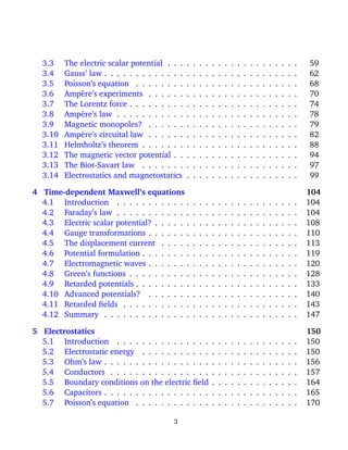 3.3 The electric scalar potential . . . . . . . . . . . . . . . . . . . . . 59
3.4 Gauss’ law . . . . . . . . . . . . . . . . . . . . . . . . . . . . . . . 62
3.5 Poisson’s equation . . . . . . . . . . . . . . . . . . . . . . . . . . 68
3.6 Amp`ere’s experiments . . . . . . . . . . . . . . . . . . . . . . . . 70
3.7 The Lorentz force . . . . . . . . . . . . . . . . . . . . . . . . . . . 74
3.8 Amp`ere’s law . . . . . . . . . . . . . . . . . . . . . . . . . . . . . 78
3.9 Magnetic monopoles? . . . . . . . . . . . . . . . . . . . . . . . . 79
3.10 Amp`ere’s circuital law . . . . . . . . . . . . . . . . . . . . . . . . 82
3.11 Helmholtz’s theorem . . . . . . . . . . . . . . . . . . . . . . . . . 88
3.12 The magnetic vector potential . . . . . . . . . . . . . . . . . . . . 94
3.13 The Biot-Savart law . . . . . . . . . . . . . . . . . . . . . . . . . 97
3.14 Electrostatics and magnetostatics . . . . . . . . . . . . . . . . . . 99
4 Time-dependent Maxwell’s equations 104
4.1 Introduction . . . . . . . . . . . . . . . . . . . . . . . . . . . . . 104
4.2 Faraday’s law . . . . . . . . . . . . . . . . . . . . . . . . . . . . . 104
4.3 Electric scalar potential? . . . . . . . . . . . . . . . . . . . . . . . 108
4.4 Gauge transformations . . . . . . . . . . . . . . . . . . . . . . . . 110
4.5 The displacement current . . . . . . . . . . . . . . . . . . . . . . 113
4.6 Potential formulation . . . . . . . . . . . . . . . . . . . . . . . . . 119
4.7 Electromagnetic waves . . . . . . . . . . . . . . . . . . . . . . . . 120
4.8 Green’s functions . . . . . . . . . . . . . . . . . . . . . . . . . . . 128
4.9 Retarded potentials . . . . . . . . . . . . . . . . . . . . . . . . . . 133
4.10 Advanced potentials? . . . . . . . . . . . . . . . . . . . . . . . . 140
4.11 Retarded ﬁelds . . . . . . . . . . . . . . . . . . . . . . . . . . . . 143
4.12 Summary . . . . . . . . . . . . . . . . . . . . . . . . . . . . . . . 147
5 Electrostatics 150
5.1 Introduction . . . . . . . . . . . . . . . . . . . . . . . . . . . . . 150
5.2 Electrostatic energy . . . . . . . . . . . . . . . . . . . . . . . . . 150
5.3 Ohm’s law . . . . . . . . . . . . . . . . . . . . . . . . . . . . . . . 156
5.4 Conductors . . . . . . . . . . . . . . . . . . . . . . . . . . . . . . 157
5.5 Boundary conditions on the electric ﬁeld . . . . . . . . . . . . . . 164
5.6 Capacitors . . . . . . . . . . . . . . . . . . . . . . . . . . . . . . . 165
5.7 Poisson’s equation . . . . . . . . . . . . . . . . . . . . . . . . . . 170
3
 