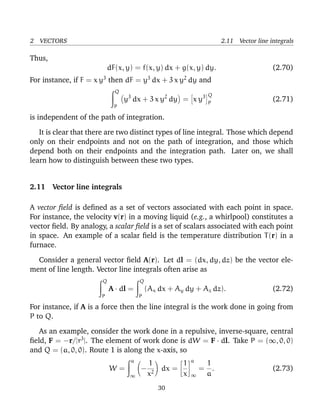 2 VECTORS 2.11 Vector line integrals
Thus,
dF(x, y) = f(x, y) dx + g(x, y) dy. (2.70)
For instance, if F = x y3
then dF = y3
dx + 3 x y2
dy and
Q
P
y3
dx + 3 x y2
dy = x y3 Q
P
(2.71)
is independent of the path of integration.
It is clear that there are two distinct types of line integral. Those which depend
only on their endpoints and not on the path of integration, and those which
depend both on their endpoints and the integration path. Later on, we shall
learn how to distinguish between these two types.
2.11 Vector line integrals
A vector ﬁeld is deﬁned as a set of vectors associated with each point in space.
For instance, the velocity v(r) in a moving liquid (e.g., a whirlpool) constitutes a
vector ﬁeld. By analogy, a scalar ﬁeld is a set of scalars associated with each point
in space. An example of a scalar ﬁeld is the temperature distribution T(r) in a
furnace.
Consider a general vector ﬁeld A(r). Let dl = (dx, dy, dz) be the vector ele-
ment of line length. Vector line integrals often arise as
Q
P
A · dl =
Q
P
(Ax dx + Ay dy + Az dz). (2.72)
For instance, if A is a force then the line integral is the work done in going from
P to Q.
As an example, consider the work done in a repulsive, inverse-square, central
ﬁeld, F = −r/|r3
|. The element of work done is dW = F · dl. Take P = (∞, 0, 0)
and Q = (a, 0, 0). Route 1 is along the x-axis, so
W =
a
∞
−
1
x2
dx =
1
x
a
∞
=
1
a
. (2.73)
30
 
