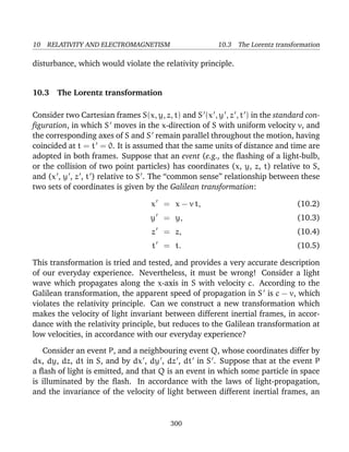 10 RELATIVITY AND ELECTROMAGNETISM 10.3 The Lorentz transformation
disturbance, which would violate the relativity principle.
10.3 The Lorentz transformation
Consider two Cartesian frames S(x, y, z, t) and S (x , y , z , t ) in the standard con-
ﬁguration, in which S moves in the x-direction of S with uniform velocity v, and
the corresponding axes of S and S remain parallel throughout the motion, having
coincided at t = t = 0. It is assumed that the same units of distance and time are
adopted in both frames. Suppose that an event (e.g., the ﬂashing of a light-bulb,
or the collision of two point particles) has coordinates (x, y, z, t) relative to S,
and (x , y , z , t ) relative to S . The “common sense” relationship between these
two sets of coordinates is given by the Galilean transformation:
x = x − v t, (10.2)
y = y, (10.3)
z = z, (10.4)
t = t. (10.5)
This transformation is tried and tested, and provides a very accurate description
of our everyday experience. Nevertheless, it must be wrong! Consider a light
wave which propagates along the x-axis in S with velocity c. According to the
Galilean transformation, the apparent speed of propagation in S is c − v, which
violates the relativity principle. Can we construct a new transformation which
makes the velocity of light invariant between different inertial frames, in accor-
dance with the relativity principle, but reduces to the Galilean transformation at
low velocities, in accordance with our everyday experience?
Consider an event P, and a neighbouring event Q, whose coordinates differ by
dx, dy, dz, dt in S, and by dx , dy , dz , dt in S . Suppose that at the event P
a ﬂash of light is emitted, and that Q is an event in which some particle in space
is illuminated by the ﬂash. In accordance with the laws of light-propagation,
and the invariance of the velocity of light between different inertial frames, an
300
 