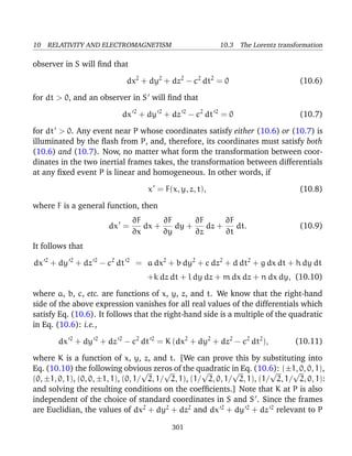 10 RELATIVITY AND ELECTROMAGNETISM 10.3 The Lorentz transformation
observer in S will ﬁnd that
dx2
+ dy2
+ dz2
− c2
dt2
= 0 (10.6)
for dt > 0, and an observer in S will ﬁnd that
dx 2
+ dy 2
+ dz 2
− c2
dt 2
= 0 (10.7)
for dt > 0. Any event near P whose coordinates satisfy either (10.6) or (10.7) is
illuminated by the ﬂash from P, and, therefore, its coordinates must satisfy both
(10.6) and (10.7). Now, no matter what form the transformation between coor-
dinates in the two inertial frames takes, the transformation between differentials
at any ﬁxed event P is linear and homogeneous. In other words, if
x = F(x, y, z, t), (10.8)
where F is a general function, then
dx =
∂F
∂x
dx +
∂F
∂y
dy +
∂F
∂z
dz +
∂F
∂t
dt. (10.9)
It follows that
dx 2
+ dy 2
+ dz 2
− c2
dt 2
= a dx2
+ b dy2
+ c dz2
+ d dt2
+ g dx dt + h dy dt
+k dz dt + l dy dz + m dx dz + n dx dy, (10.10)
where a, b, c, etc. are functions of x, y, z, and t. We know that the right-hand
side of the above expression vanishes for all real values of the differentials which
satisfy Eq. (10.6). It follows that the right-hand side is a multiple of the quadratic
in Eq. (10.6): i.e.,
dx 2
+ dy 2
+ dz 2
− c2
dt 2
= K (dx2
+ dy2
+ dz2
− c2
dt2
), (10.11)
where K is a function of x, y, z, and t. [We can prove this by substituting into
Eq. (10.10) the following obvious zeros of the quadratic in Eq. (10.6): (±1, 0, 0, 1),
(0, ±1, 0, 1), (0, 0, ±1, 1), (0, 1/
√
2, 1/
√
2, 1), (1/
√
2, 0, 1/
√
2, 1), (1/
√
2, 1/
√
2, 0, 1):
and solving the resulting conditions on the coefﬁcients.] Note that K at P is also
independent of the choice of standard coordinates in S and S . Since the frames
are Euclidian, the values of dx2
+ dy2
+ dz2
and dx 2
+ dy 2
+ dz 2
relevant to P
301
 