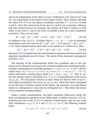 10 RELATIVITY AND ELECTROMAGNETISM 10.3 The Lorentz transformation
and Q are independent of the choice of axes. Furthermore, the values of dt2
and
dt 2
are independent of the choice of the origins of time. Thus, without affecting
the value of K at P, we can choose coordinates such that P = (0, 0, 0, 0) in both
S and S . Since the orientations of the axes in S and S are, at present, arbitrary,
and since inertial frames are isotropic, the relation of S and S relative to each
other, to the event P, and to the locus of possible events Q, is now completely
symmetric. Thus, we can write
dx2
+ dy2
+ dz2
− c2
dt2
= K (dx 2
+ dy 2
+ dz 2
− c2
dt 2
), (10.12)
in addition to Eq. (10.11). It follows that K = ±1. K = −1 can be dismissed
immediately, since the intervals dx2
+ dy2
+ dz2
− c2
dt2
and dx 2
+ dy 2
+ dz 2
−
c2
dt 2
must coincide exactly when there is no motion of S relative to S. Thus,
dx 2
+ dy 2
+ dz 2
− c2
dt 2
= dx2
+ dy2
+ dz2
− c2
dt2
. (10.13)
Equation (10.13) implies that the transformation equations between primed and
unprimed coordinates must be linear. The proof of this statement is postponed
until Sect. 10.7.
The linearity of the transformation allows the coordinate axes in the two
frames to be orientated so as to give the standard conﬁguration mentioned earlier.
Consider a ﬁxed plane in S with the equation l x+m y+n z+p = 0. In S , this be-
comes (say) l (a1 x +b1 y +c1 z +d1 t +e1)+m (a2 x +· · ·)+n (a3 x +· · ·)+p = 0,
which represents a moving plane unless l d1 + m d2 + n d3 = 0. That is, un-
less the normal vector to the plane in S, (l, m, n), is perpendicular to the vector
(d1, d2, d3). All such planes intersect in lines which are ﬁxed in both S and S ,
and which are parallel to the vector (d1, d2, d3) in S. These lines must correspond
to the direction of relative motion of the frames. By symmetry, two such frames
which are orthogonal in S must also be orthogonal in S . This allows the choice
of two common coordinate planes.
Under a linear transformation, the ﬁnite coordinate differences satisfy the
same transformation equations as the differentials. It follows from Eq. (10.13),
assuming that the events (0, 0, 0, 0) coincide in both frames, that for any event
with coordinates (x, y, z, t) in S and (x , y , z , t ) in S , the following relation
holds:
x2
+ y2
+ z2
− c2
t2
= x 2
+ y 2
+ z 2
− c2
t 2
. (10.14)
302
 