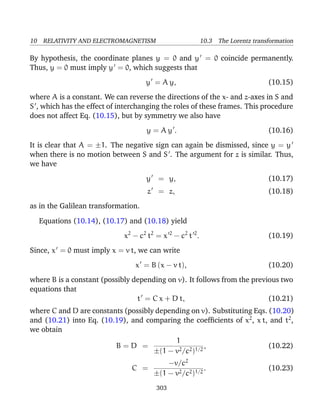 10 RELATIVITY AND ELECTROMAGNETISM 10.3 The Lorentz transformation
By hypothesis, the coordinate planes y = 0 and y = 0 coincide permanently.
Thus, y = 0 must imply y = 0, which suggests that
y = A y, (10.15)
where A is a constant. We can reverse the directions of the x- and z-axes in S and
S , which has the effect of interchanging the roles of these frames. This procedure
does not affect Eq. (10.15), but by symmetry we also have
y = A y . (10.16)
It is clear that A = ±1. The negative sign can again be dismissed, since y = y
when there is no motion between S and S . The argument for z is similar. Thus,
we have
y = y, (10.17)
z = z, (10.18)
as in the Galilean transformation.
Equations (10.14), (10.17) and (10.18) yield
x2
− c2
t2
= x 2
− c2
t 2
. (10.19)
Since, x = 0 must imply x = v t, we can write
x = B (x − v t), (10.20)
where B is a constant (possibly depending on v). It follows from the previous two
equations that
t = C x + D t, (10.21)
where C and D are constants (possibly depending on v). Substituting Eqs. (10.20)
and (10.21) into Eq. (10.19), and comparing the coefﬁcients of x2
, x t, and t2
,
we obtain
B = D =
1
±(1 − v2/c2)1/2
, (10.22)
C =
−v/c2
±(1 − v2/c2)1/2
. (10.23)
303
 