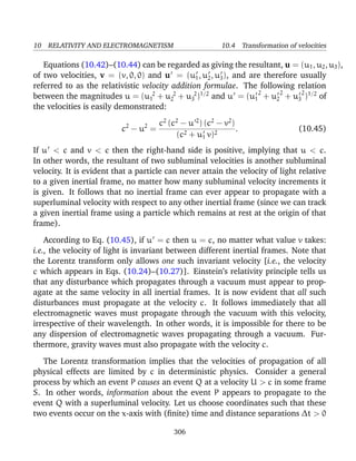 10 RELATIVITY AND ELECTROMAGNETISM 10.4 Transformation of velocities
Equations (10.42)–(10.44) can be regarded as giving the resultant, u = (u1, u2, u3),
of two velocities, v = (v, 0, 0) and u = (u1, u2, u3), and are therefore usually
referred to as the relativistic velocity addition formulae. The following relation
between the magnitudes u = (u 2
1 + u 2
2 + u 2
3 )1/2
and u = (u1
2
+ u2
2
+ u3
2
)1/2
of
the velocities is easily demonstrated:
c2
− u2
=
c2
(c2
− u 2
) (c2
− v2
)
(c2 + u1 v)2
. (10.45)
If u < c and v < c then the right-hand side is positive, implying that u < c.
In other words, the resultant of two subluminal velocities is another subluminal
velocity. It is evident that a particle can never attain the velocity of light relative
to a given inertial frame, no matter how many subluminal velocity increments it
is given. It follows that no inertial frame can ever appear to propagate with a
superluminal velocity with respect to any other inertial frame (since we can track
a given inertial frame using a particle which remains at rest at the origin of that
frame).
According to Eq. (10.45), if u = c then u = c, no matter what value v takes:
i.e., the velocity of light is invariant between different inertial frames. Note that
the Lorentz transform only allows one such invariant velocity [i.e., the velocity
c which appears in Eqs. (10.24)–(10.27)]. Einstein’s relativity principle tells us
that any disturbance which propagates through a vacuum must appear to prop-
agate at the same velocity in all inertial frames. It is now evident that all such
disturbances must propagate at the velocity c. It follows immediately that all
electromagnetic waves must propagate through the vacuum with this velocity,
irrespective of their wavelength. In other words, it is impossible for there to be
any dispersion of electromagnetic waves propagating through a vacuum. Fur-
thermore, gravity waves must also propagate with the velocity c.
The Lorentz transformation implies that the velocities of propagation of all
physical effects are limited by c in deterministic physics. Consider a general
process by which an event P causes an event Q at a velocity U > c in some frame
S. In other words, information about the event P appears to propagate to the
event Q with a superluminal velocity. Let us choose coordinates such that these
two events occur on the x-axis with (ﬁnite) time and distance separations ∆t > 0
306
 