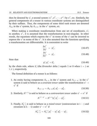 10 RELATIVITY AND ELECTROMAGNETISM 10.5 Tensors
then be denoted by xi
, a second system (x1
, x2
, · · · , xn
) by xi
, etc. Similarly, the
general components of a tensor in various coordinate systems are distinguished
by their sufﬁxes. Thus, the components of some third rank tensor are denoted
Aijk in the xi
system, by Ai j k in the xi
system, etc.
When making a coordinate transformation from one set of coordinates, xi
,
to another, xi
, it is assumed that the transformation in non-singular. In other
words, the equations which express the xi
in terms of the xi
can be inverted to
express the xi
in terms of the xi
. It is also assumed that the functions specifying
a transformation are differentiable. It is convenient to write
∂xi
∂xi
= pi
i , (10.47)
∂xi
∂xi
= pi
i . (10.48)
Note that
pi
i pi
j = δi
j, (10.49)
by the chain rule, where δi
j (the Kronecker delta ) equals 1 or 0 when i = j or
i = j, respectively.
The formal deﬁnition of a tensor is as follows:
1. An entity having components Aij···k in the xi
system and Ai j ···k in the xi
system is said to behave as a covariant tensor under the transformation xi
→
xi
if
Ai j ···k = Aij···k pi
i pj
j · · · pk
k . (10.50)
2. Similarly, Aij···k
is said to behave as a contravariant tensor under xi
→ xi
if
Ai j ···k
= Aij···k
pi
i pj
j · · · pk
k . (10.51)
3. Finally, Ai···j
k···l is said to behave as a mixed tensor (contravariant in i · · · j and
covariant in k · · · l) under xi
→ xi
if
Ai ···j
k ···l = Ai···j
k···l pi
i · · · pj
j pk
k · · · pl
l . (10.52)
308
 