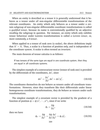 10 RELATIVITY AND ELECTROMAGNETISM 10.5 Tensors
When an entity is described as a tensor it is generally understood that it be-
haves as a tensor under all non-singular differentiable transformations of the
relevant coordinates. An entity which only behaves as a tensor under a cer-
tain subgroup of non-singular differentiable coordinate transformations is called
a qualiﬁed tensor, because its name is conventionally qualiﬁed by an adjective
recalling the subgroup in question. For instance, an entity which only exhibits
tensor behaviour under Lorentz transformations is called a Lorentz tensor, or,
more commonly, a 4-tensor.
When applied to a tensor of rank zero (a scalar), the above deﬁnitions imply
that A = A. Thus, a scalar is a function of position only, and is independent of
the coordinate system. A scalar is often termed an invariant.
The main theorem of tensor calculus is as follows:
If two tensors of the same type are equal in one coordinate system, then they
are equal in all coordinate systems.
The simplest example of a contravariant vector (tensor of rank one) is provided
by the differentials of the coordinates, dxi
, since
dxi
=
∂xi
∂xi
dxi
= dxi
pi
i . (10.53)
The coordinates themselves do not behave as tensors under all coordinate trans-
formations. However, since they transform like their differentials under linear
homogeneous coordinate transformations, they do behave as tensors under such
transformations.
The simplest example of a covariant vector is provided by the gradient of a
function of position φ = φ(x1
, · · · , xn
), since if we write
φi =
∂φ
∂xi
, (10.54)
then we have
φi =
∂φ
∂xi
=
∂φ
∂xi
∂xi
∂xi
= φi pi
i . (10.55)
309
 