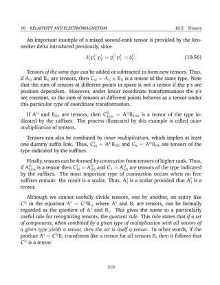 10 RELATIVITY AND ELECTROMAGNETISM 10.5 Tensors
An important example of a mixed second-rank tensor is provided by the Kro-
necker delta introduced previously, since
δi
j pi
i pj
j = pi
j pj
j = δi
j . (10.56)
Tensors of the same type can be added or subtracted to form new tensors. Thus,
if Aij and Bij are tensors, then Cij = Aij ± Bij is a tensor of the same type. Note
that the sum of tensors at different points in space is not a tensor if the p’s are
position dependent. However, under linear coordinate transformations the p’s
are constant, so the sum of tensors at different points behaves as a tensor under
this particular type of coordinate transformation.
If Aij
and Bijk are tensors, then Cij
klm = Aij
Bklm is a tensor of the type in-
dicated by the sufﬁxes. The process illustrated by this example is called outer
multiplication of tensors.
Tensors can also be combined by inner multiplication, which implies at least
one dummy sufﬁx link. Thus, Cj
kl = Aij
Bikl and Ck = Aij
Bijk are tensors of the
type indicated by the sufﬁxes.
Finally, tensors can be formed by contraction from tensors of higher rank. Thus,
if Aij
klm is a tensor then Cj
kl = Aij
ikl and Ck = Aij
kij are tensors of the type indicated
by the sufﬁxes. The most important type of contraction occurs when no free
sufﬁxes remain: the result is a scalar. Thus, Ai
i is a scalar provided that Aj
i is a
tensor.
Although we cannot usefully divide tensors, one by another, an entity like
Cij
in the equation Aj
= Cij
Bi, where Ai
and Bi are tensors, can be formally
regarded as the quotient of Ai
and Bi. This gives the name to a particularly
useful rule for recognizing tensors, the quotient rule. This rule states that if a set
of components, when combined by a given type of multiplication with all tensors of
a given type yields a tensor, then the set is itself a tensor. In other words, if the
product Ai
= Cij
Bj transforms like a tensor for all tensors Bi then it follows that
Cij
is a tensor.
310
 