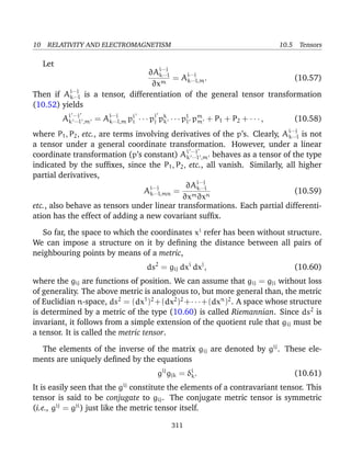 10 RELATIVITY AND ELECTROMAGNETISM 10.5 Tensors
Let
∂Ai···j
k···l
∂xm
= Ai···j
k···l,m. (10.57)
Then if Ai···j
k···l is a tensor, differentiation of the general tensor transformation
(10.52) yields
Ai ···j
k ···l ,m = Ai···j
k···l,m pi
i · · · pj
j pk
k · · · pl
l pm
m + P1 + P2 + · · · , (10.58)
where P1, P2, etc., are terms involving derivatives of the p’s. Clearly, Ai···j
k···l is not
a tensor under a general coordinate transformation. However, under a linear
coordinate transformation (p’s constant) Ai ···j
k ···l ,m behaves as a tensor of the type
indicated by the sufﬁxes, since the P1, P2, etc., all vanish. Similarly, all higher
partial derivatives,
Ai···j
k···l,mn =
∂Ai···j
k···l
∂xm∂xn
(10.59)
etc., also behave as tensors under linear transformations. Each partial differenti-
ation has the effect of adding a new covariant sufﬁx.
So far, the space to which the coordinates xi
refer has been without structure.
We can impose a structure on it by deﬁning the distance between all pairs of
neighbouring points by means of a metric,
ds2
= gij dxi
dxj
, (10.60)
where the gij are functions of position. We can assume that gij = gji without loss
of generality. The above metric is analogous to, but more general than, the metric
of Euclidian n-space, ds2
= (dx1
)2
+(dx2
)2
+· · ·+(dxn
)2
. A space whose structure
is determined by a metric of the type (10.60) is called Riemannian. Since ds2
is
invariant, it follows from a simple extension of the quotient rule that gij must be
a tensor. It is called the metric tensor.
The elements of the inverse of the matrix gij are denoted by gij
. These ele-
ments are uniquely deﬁned by the equations
gij
gjk = δi
k. (10.61)
It is easily seen that the gij
constitute the elements of a contravariant tensor. This
tensor is said to be conjugate to gij. The conjugate metric tensor is symmetric
(i.e., gij
= gji
) just like the metric tensor itself.
311
 