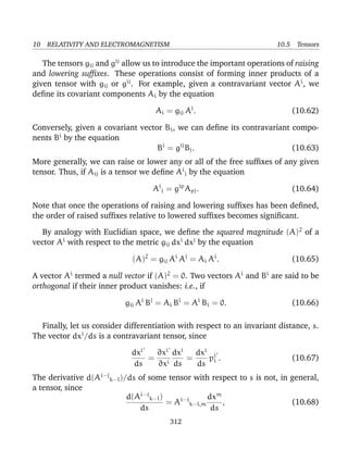 10 RELATIVITY AND ELECTROMAGNETISM 10.5 Tensors
The tensors gij and gij
allow us to introduce the important operations of raising
and lowering sufﬁxes. These operations consist of forming inner products of a
given tensor with gij or gij
. For example, given a contravariant vector Ai
, we
deﬁne its covariant components Ai by the equation
Ai = gij Aj
. (10.62)
Conversely, given a covariant vector Bi, we can deﬁne its contravariant compo-
nents Bi
by the equation
Bi
= gij
Bj. (10.63)
More generally, we can raise or lower any or all of the free sufﬁxes of any given
tensor. Thus, if Aij is a tensor we deﬁne Ai
j by the equation
Ai
j = gip
Apj. (10.64)
Note that once the operations of raising and lowering sufﬁxes has been deﬁned,
the order of raised sufﬁxes relative to lowered sufﬁxes becomes signiﬁcant.
By analogy with Euclidian space, we deﬁne the squared magnitude (A)2
of a
vector Ai
with respect to the metric gij dxi
dxj
by the equation
(A)2
= gij Ai
Aj
= Ai Ai
. (10.65)
A vector Ai
termed a null vector if (A)2
= 0. Two vectors Ai
and Bi
are said to be
orthogonal if their inner product vanishes: i.e., if
gij Ai
Bj
= Ai Bi
= Ai
Bi = 0. (10.66)
Finally, let us consider differentiation with respect to an invariant distance, s.
The vector dxi
/ds is a contravariant tensor, since
dxi
ds
=
∂xi
∂xi
dxi
ds
=
dxi
ds
pi
i . (10.67)
The derivative d(Ai···j
k···l)/ds of some tensor with respect to s is not, in general,
a tensor, since
d(Ai···j
k···l)
ds
= Ai···j
k···l,m
dxm
ds
, (10.68)
312
 