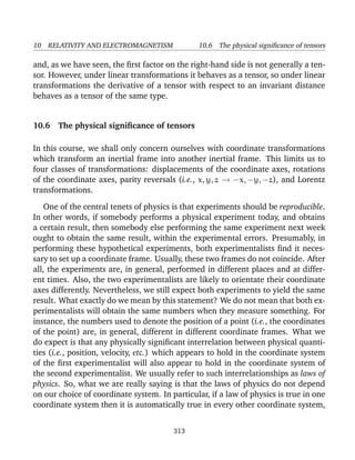 10 RELATIVITY AND ELECTROMAGNETISM 10.6 The physical signiﬁcance of tensors
and, as we have seen, the ﬁrst factor on the right-hand side is not generally a ten-
sor. However, under linear transformations it behaves as a tensor, so under linear
transformations the derivative of a tensor with respect to an invariant distance
behaves as a tensor of the same type.
10.6 The physical signiﬁcance of tensors
In this course, we shall only concern ourselves with coordinate transformations
which transform an inertial frame into another inertial frame. This limits us to
four classes of transformations: displacements of the coordinate axes, rotations
of the coordinate axes, parity reversals (i.e., x, y, z → −x, −y, −z), and Lorentz
transformations.
One of the central tenets of physics is that experiments should be reproducible.
In other words, if somebody performs a physical experiment today, and obtains
a certain result, then somebody else performing the same experiment next week
ought to obtain the same result, within the experimental errors. Presumably, in
performing these hypothetical experiments, both experimentalists ﬁnd it neces-
sary to set up a coordinate frame. Usually, these two frames do not coincide. After
all, the experiments are, in general, performed in different places and at differ-
ent times. Also, the two experimentalists are likely to orientate their coordinate
axes differently. Nevertheless, we still expect both experiments to yield the same
result. What exactly do we mean by this statement? We do not mean that both ex-
perimentalists will obtain the same numbers when they measure something. For
instance, the numbers used to denote the position of a point (i.e., the coordinates
of the point) are, in general, different in different coordinate frames. What we
do expect is that any physically signiﬁcant interrelation between physical quanti-
ties (i.e., position, velocity, etc.) which appears to hold in the coordinate system
of the ﬁrst experimentalist will also appear to hold in the coordinate system of
the second experimentalist. We usually refer to such interrelationships as laws of
physics. So, what we are really saying is that the laws of physics do not depend
on our choice of coordinate system. In particular, if a law of physics is true in one
coordinate system then it is automatically true in every other coordinate system,
313
 