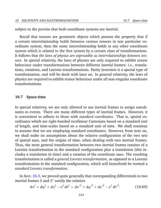 10 RELATIVITY AND ELECTROMAGNETISM 10.7 Space-time
subject to the proviso that both coordinate systems are inertial.
Recall that tensors are geometric objects which possess the property that if
a certain interrelationship holds between various tensors in one particular co-
ordinate system, then the same interrelationship holds in any other coordinate
system which is related to the ﬁrst system by a certain class of transformations.
It follows that the laws of physics are expressible as interrelationships between ten-
sors. In special relativity, the laws of physics are only required to exhibit tensor
behaviour under transformations between different inertial frames: i.e., transla-
tions, rotations, and Lorentz transformations. Parity inversion is a special type of
transformation, and will be dealt with later on. In general relativity, the laws of
physics are required to exhibit tensor behaviour under all non-singular coordinate
transformations.
10.7 Space-time
In special relativity, we are only allowed to use inertial frames to assign coordi-
nates to events. There are many different types of inertial frames. However, it
is convenient to adhere to those with standard coordinates. That is, spatial co-
ordinates which are right-handed rectilinear Cartesians based on a standard unit
of length, and time-scales based on a standard unit of time. We shall continue
to assume that we are employing standard coordinates. However, from now on,
we shall make no assumptions about the relative conﬁguration of the two sets
of spatial axes, and the origins of time, when dealing with two inertial frames.
Thus, the most general transformation between two inertial frames consists of a
Lorentz transformation in the standard conﬁguration plus a translation (this in-
cludes a translation in time) and a rotation of the coordinate axes. The resulting
transformation is called a general Lorentz transformation, as opposed to a Lorentz
transformation in the standard conﬁguration, which will henceforth be termed a
standard Lorentz transformation.
In Sect. 10.3, we proved quite generally that corresponding differentials in two
inertial frames S and S satisfy the relation
dx2
+ dy2
+ dz2
− c2
dt2
= dx
2
+ dy
2
+ dz
2
− c2
dt
2
. (10.69)
314
 