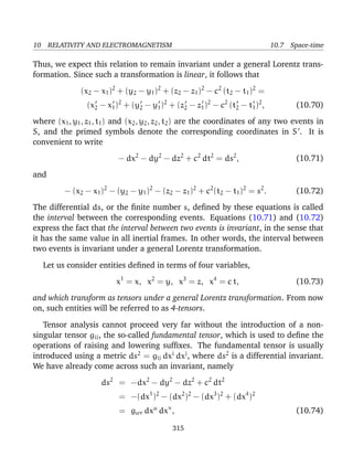 10 RELATIVITY AND ELECTROMAGNETISM 10.7 Space-time
Thus, we expect this relation to remain invariant under a general Lorentz trans-
formation. Since such a transformation is linear, it follows that
(x2 − x1)2
+ (y2 − y1)2
+ (z2 − z1)2
− c2
(t2 − t1)2
=
(x2 − x1)2
+ (y2 − y1)2
+ (z2 − z1)2
− c2
(t2 − t1)2
, (10.70)
where (x1, y1, z1, t1) and (x2, y2, z2, t2) are the coordinates of any two events in
S, and the primed symbols denote the corresponding coordinates in S . It is
convenient to write
− dx2
− dy2
− dz2
+ c2
dt2
= ds2
, (10.71)
and
− (x2 − x1)2
− (y2 − y1)2
− (z2 − z1)2
+ c2
(t2 − t1)2
= s2
. (10.72)
The differential ds, or the ﬁnite number s, deﬁned by these equations is called
the interval between the corresponding events. Equations (10.71) and (10.72)
express the fact that the interval between two events is invariant, in the sense that
it has the same value in all inertial frames. In other words, the interval between
two events is invariant under a general Lorentz transformation.
Let us consider entities deﬁned in terms of four variables,
x1
= x, x2
= y, x3
= z, x4
= c t, (10.73)
and which transform as tensors under a general Lorentz transformation. From now
on, such entities will be referred to as 4-tensors.
Tensor analysis cannot proceed very far without the introduction of a non-
singular tensor gij, the so-called fundamental tensor, which is used to deﬁne the
operations of raising and lowering sufﬁxes. The fundamental tensor is usually
introduced using a metric ds2
= gij dxi
dxj
, where ds2
is a differential invariant.
We have already come across such an invariant, namely
ds2
= −dx2
− dy2
− dz2
+ c2
dt2
= −(dx1
)2
− (dx2
)2
− (dx3
)2
+ (dx4
)2
= gµν dxµ
dxν
, (10.74)
315
 