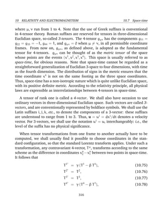 10 RELATIVITY AND ELECTROMAGNETISM 10.7 Space-time
where µ, ν run from 1 to 4. Note that the use of Greek sufﬁxes is conventional
in 4-tensor theory. Roman sufﬁxes are reserved for tensors in three-dimensional
Euclidian space, so-called 3-tensors. The 4-tensor gµν has the components g11 =
g22 = g33 = −1, g44 = 1, and gµν = 0 when µ = ν, in all permissible coordinate
frames. From now on, gµν, as deﬁned above, is adopted as the fundamental
tensor for 4-tensors. gµν can be thought of as the metric tensor of the space
whose points are the events (x1
, x2
, x3
, x4
). This space is usually referred to as
space-time, for obvious reasons. Note that space-time cannot be regarded as a
straightforward generalization of Euclidian 3-space to four dimensions, with time
as the fourth dimension. The distribution of signs in the metric ensures that the
time coordinate x4
is not on the same footing as the three space coordinates.
Thus, space-time has a non-isotropic nature which is quite unlike Euclidian space,
with its positive deﬁnite metric. According to the relativity principle, all physical
laws are expressible as interrelationships between 4-tensors in space-time.
A tensor of rank one is called a 4-vector. We shall also have occasion to use
ordinary vectors in three-dimensional Euclidian space. Such vectors are called 3-
vectors, and are conventionally represented by boldface symbols. We shall use the
Latin sufﬁxes i, j, k, etc., to denote the components of a 3-vector: these sufﬁxes
are understood to range from 1 to 3. Thus, u = ui
= dxi
/dt denotes a velocity
vector. For 3-vectors, we shall use the notation ui
= ui interchangeably: i.e., the
level of the sufﬁx has no physical signiﬁcance.
When tensor transformations from one frame to another actually have to be
computed, we shall usually ﬁnd it possible to choose coordinates in the stan-
dard conﬁguration, so that the standard Lorentz transform applies. Under such a
transformation, any contravariant 4-vector, Tµ
, transforms according to the same
scheme as the difference in coordinates xµ
2 −xµ
1 between two points in space-time.
It follows that
T1
= γ (T1
− β T4
), (10.75)
T2
= T2
, (10.76)
T3
= T3
, (10.77)
T4
= γ (T4
− β T1
), (10.78)
316
 
