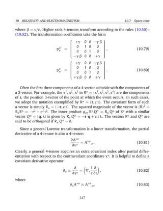 10 RELATIVITY AND ELECTROMAGNETISM 10.7 Space-time
where β = v/c. Higher rank 4-tensors transform according to the rules (10.50)–
(10.52). The transformation coefﬁcients take the form
pµ
µ =


+γ 0 0 −γ β
0 1 0 0
0 0 1 0
−γ β 0 0 +γ


, (10.79)
pµ
µ =


+γ 0 0 +γ β
0 1 0 0
0 0 1 0
+γ β 0 0 +γ


. (10.80)
Often the ﬁrst three components of a 4-vector coincide with the components of
a 3-vector. For example, the x1
, x2
, x3
in Rµ
= (x1
, x2
, x3
, x4
) are the components
of r, the position 3-vector of the point at which the event occurs. In such cases,
we adopt the notation exempliﬁed by Rµ
= (r, c t). The covariant form of such
a vector is simply Rµ = (−r, c t). The squared magnitude of the vector is (R)2
=
RµRµ
= −r2
+ c2
t2
. The inner product gµν Rµ
Qν
= Rµ Qµ
of Rµ
with a similar
vector Qµ
= (q, k) is given by Rµ Qµ
= −r·q + c t k. The vectors Rµ
and Qµ
are
said to be orthogonal if Rµ Qµ
= 0.
Since a general Lorentz transformation is a linear transformation, the partial
derivative of a 4-tensor is also a 4-tensor:
∂Aνσ
∂xµ
= Aνσ
,µ. (10.81)
Clearly, a general 4-tensor acquires an extra covariant index after partial differ-
entiation with respect to the contravariant coordinate xµ
. It is helpful to deﬁne a
covariant derivative operator
∂µ ≡
∂
∂xµ
= ,
1
c
∂
∂t
, (10.82)
where
∂µAνσ
≡ Aνσ
,µ. (10.83)
317
 