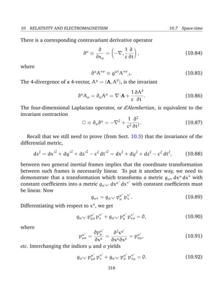 10 RELATIVITY AND ELECTROMAGNETISM 10.7 Space-time
There is a corresponding contravariant derivative operator
∂µ
≡
∂
∂xµ
= − ,
1
c
∂
∂t
, (10.84)
where
∂µ
Aνσ
≡ gµτ
Aνσ
,τ. (10.85)
The 4-divergence of a 4-vector, Aµ
= (A, A0
), is the invariant
∂µ
Aµ = ∂µAµ
= ·A +
1
c
∂A0
∂t
. (10.86)
The four-dimensional Laplacian operator, or d’Alembertian, is equivalent to the
invariant contraction
2 ≡ ∂µ∂µ
= − 2
+
1
c2
∂2
∂t2
. (10.87)
Recall that we still need to prove (from Sect. 10.3) that the invariance of the
differential metric,
ds2
= dx
2
+ dy
2
+ dz
2
− c2
dt
2
= dx2
+ dy2
+ dz2
− c2
dt2
, (10.88)
between two general inertial frames implies that the coordinate transformation
between such frames is necessarily linear. To put it another way, we need to
demonstrate that a transformation which transforms a metric gµν dxµ
dxν
with
constant coefﬁcients into a metric gµ ν dxµ
dxν
with constant coefﬁcients must
be linear. Now
gµν = gµ ν pµ
µ pν
ν . (10.89)
Differentiating with respect to xσ
, we get
gµ ν pµ
µσ pν
ν + gµ ν pµ
µ pν
νσ = 0, (10.90)
where
pµ
µσ =
∂pµ
µ
∂xσ
=
∂2
xµ
∂xµ∂xσ
= pµ
σµ, (10.91)
etc. Interchanging the indices µ and σ yields
gµ ν pµ
µσ pν
ν + gµ ν pµ
σ pν
νµ = 0. (10.92)
318
 