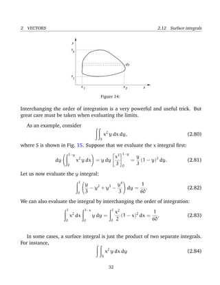 2 VECTORS 2.12 Surface integrals
y
y
x
y
1
2
dy
x1 x2
Figure 14:
Interchanging the order of integration is a very powerful and useful trick. But
great care must be taken when evaluating the limits.
As an example, consider
S
x2
y dx dy, (2.80)
where S is shown in Fig. 15. Suppose that we evaluate the x integral ﬁrst:
dy


1−y
0
x2
y dx

 = y dy


x3
3


1−y
0
=
y
3
(1 − y)3
dy. (2.81)
Let us now evaluate the y integral:
1
0


y
3
− y2
+ y3
−
y4
3

 dy =
1
60
. (2.82)
We can also evaluate the integral by interchanging the order of integration:
1
0
x2
dx
1−x
0
y dy =
1
0
x2
2
(1 − x)2
dx =
1
60
. (2.83)
In some cases, a surface integral is just the product of two separate integrals.
For instance,
S
x2
y dx dy (2.84)
32
 