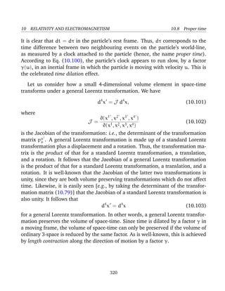 10 RELATIVITY AND ELECTROMAGNETISM 10.8 Proper time
It is clear that dt = dτ in the particle’s rest frame. Thus, dτ corresponds to the
time difference between two neighbouring events on the particle’s world-line,
as measured by a clock attached to the particle (hence, the name proper time).
According to Eq. (10.100), the particle’s clock appears to run slow, by a factor
γ(u), in an inertial frame in which the particle is moving with velocity u. This is
the celebrated time dilation effect.
Let us consider how a small 4-dimensional volume element in space-time
transforms under a general Lorentz transformation. We have
d4
x = J d4
x, (10.101)
where
J =
∂(x1
, x2
, x3
, x4
)
∂(x1, x2, x3, x4)
(10.102)
is the Jacobian of the transformation: i.e., the determinant of the transformation
matrix pµ
µ . A general Lorentz transformation is made up of a standard Lorentz
transformation plus a displacement and a rotation. Thus, the transformation ma-
trix is the product of that for a standard Lorentz transformation, a translation,
and a rotation. It follows that the Jacobian of a general Lorentz transformation
is the product of that for a standard Lorentz transformation, a translation, and a
rotation. It is well-known that the Jacobian of the latter two transformations is
unity, since they are both volume preserving transformations which do not affect
time. Likewise, it is easily seen [e.g., by taking the determinant of the transfor-
mation matrix (10.79)] that the Jacobian of a standard Lorentz transformation is
also unity. It follows that
d4
x = d4
x (10.103)
for a general Lorentz transformation. In other words, a general Lorentz transfor-
mation preserves the volume of space-time. Since time is dilated by a factor γ in
a moving frame, the volume of space-time can only be preserved if the volume of
ordinary 3-space is reduced by the same factor. As is well-known, this is achieved
by length contraction along the direction of motion by a factor γ.
320
 