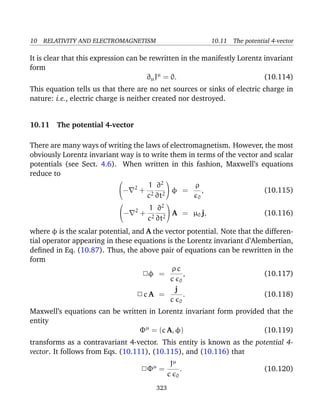 10 RELATIVITY AND ELECTROMAGNETISM 10.11 The potential 4-vector
It is clear that this expression can be rewritten in the manifestly Lorentz invariant
form
∂µJµ
= 0. (10.114)
This equation tells us that there are no net sources or sinks of electric charge in
nature: i.e., electric charge is neither created nor destroyed.
10.11 The potential 4-vector
There are many ways of writing the laws of electromagnetism. However, the most
obviously Lorentz invariant way is to write them in terms of the vector and scalar
potentials (see Sect. 4.6). When written in this fashion, Maxwell’s equations
reduce to

− 2
+
1
c2
∂2
∂t2

 φ =
ρ
0
, (10.115)

− 2
+
1
c2
∂2
∂t2

 A = µ0 j, (10.116)
where φ is the scalar potential, and A the vector potential. Note that the differen-
tial operator appearing in these equations is the Lorentz invariant d’Alembertian,
deﬁned in Eq. (10.87). Thus, the above pair of equations can be rewritten in the
form
2φ =
ρ c
c 0
, (10.117)
2 c A =
j
c 0
. (10.118)
Maxwell’s equations can be written in Lorentz invariant form provided that the
entity
Φµ
= (c A, φ) (10.119)
transforms as a contravariant 4-vector. This entity is known as the potential 4-
vector. It follows from Eqs. (10.111), (10.115), and (10.116) that
2Φµ
=
Jµ
c 0
. (10.120)
323
 