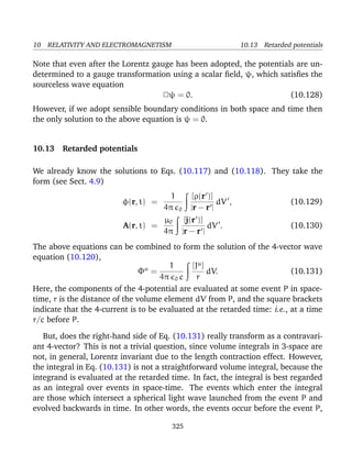 10 RELATIVITY AND ELECTROMAGNETISM 10.13 Retarded potentials
Note that even after the Lorentz gauge has been adopted, the potentials are un-
determined to a gauge transformation using a scalar ﬁeld, ψ, which satisﬁes the
sourceless wave equation
2ψ = 0. (10.128)
However, if we adopt sensible boundary conditions in both space and time then
the only solution to the above equation is ψ = 0.
10.13 Retarded potentials
We already know the solutions to Eqs. (10.117) and (10.118). They take the
form (see Sect. 4.9)
φ(r, t) =
1
4π 0
[ρ(r )]
|r − r |
dV , (10.129)
A(r, t) =
µ0
4π
[j(r )]
|r − r |
dV . (10.130)
The above equations can be combined to form the solution of the 4-vector wave
equation (10.120),
Φµ
=
1
4π 0 c
[Jµ
]
r
dV. (10.131)
Here, the components of the 4-potential are evaluated at some event P in space-
time, r is the distance of the volume element dV from P, and the square brackets
indicate that the 4-current is to be evaluated at the retarded time: i.e., at a time
r/c before P.
But, does the right-hand side of Eq. (10.131) really transform as a contravari-
ant 4-vector? This is not a trivial question, since volume integrals in 3-space are
not, in general, Lorentz invariant due to the length contraction effect. However,
the integral in Eq. (10.131) is not a straightforward volume integral, because the
integrand is evaluated at the retarded time. In fact, the integral is best regarded
as an integral over events in space-time. The events which enter the integral
are those which intersect a spherical light wave launched from the event P and
evolved backwards in time. In other words, the events occur before the event P,
325
 
