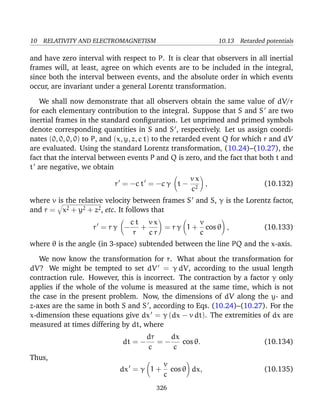 10 RELATIVITY AND ELECTROMAGNETISM 10.13 Retarded potentials
and have zero interval with respect to P. It is clear that observers in all inertial
frames will, at least, agree on which events are to be included in the integral,
since both the interval between events, and the absolute order in which events
occur, are invariant under a general Lorentz transformation.
We shall now demonstrate that all observers obtain the same value of dV/r
for each elementary contribution to the integral. Suppose that S and S are two
inertial frames in the standard conﬁguration. Let unprimed and primed symbols
denote corresponding quantities in S and S , respectively. Let us assign coordi-
nates (0, 0, 0, 0) to P, and (x, y, z, c t) to the retarded event Q for which r and dV
are evaluated. Using the standard Lorentz transformation, (10.24)–(10.27), the
fact that the interval between events P and Q is zero, and the fact that both t and
t are negative, we obtain
r = −c t = −c γ t −
v x
c2
, (10.132)
where v is the relative velocity between frames S and S, γ is the Lorentz factor,
and r = x2 + y2 + z2, etc. It follows that
r = r γ −
c t
r
+
v x
c r
= r γ 1 +
v
c
cos θ , (10.133)
where θ is the angle (in 3-space) subtended between the line PQ and the x-axis.
We now know the transformation for r. What about the transformation for
dV? We might be tempted to set dV = γ dV, according to the usual length
contraction rule. However, this is incorrect. The contraction by a factor γ only
applies if the whole of the volume is measured at the same time, which is not
the case in the present problem. Now, the dimensions of dV along the y- and
z-axes are the same in both S and S , according to Eqs. (10.24)–(10.27). For the
x-dimension these equations give dx = γ (dx − v dt). The extremities of dx are
measured at times differing by dt, where
dt = −
dr
c
= −
dx
c
cos θ. (10.134)
Thus,
dx = γ 1 +
v
c
cos θ dx, (10.135)
326
 