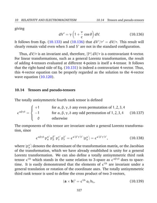 10 RELATIVITY AND ELECTROMAGNETISM 10.14 Tensors and pseudo-tensors
giving
dV = γ 1 +
v
c
cos θ dV. (10.136)
It follows from Eqs. (10.133) and (10.136) that dV /r = dV/r. This result will
clearly remain valid even when S and S are not in the standard conﬁguration.
Thus, dV/r is an invariant and, therefore, [Jµ
] dV/r is a contravariant 4-vector.
For linear transformations, such as a general Lorentz transformation, the result
of adding 4-tensors evaluated at different 4-points is itself a 4-tensor. It follows
that the right-hand side of Eq. (10.131) is indeed a contravariant 4-vector. Thus,
this 4-vector equation can be properly regarded as the solution to the 4-vector
wave equation (10.120).
10.14 Tensors and pseudo-tensors
The totally antisymmetric fourth rank tensor is deﬁned
αβγδ
=



+1 for α, β, γ, δ any even permutation of 1, 2, 3, 4
−1 for α, β, γ, δ any odd permutation of 1, 2, 3, 4
0 otherwise
(10.137)
The components of this tensor are invariant under a general Lorentz transforma-
tion, since
αβγδ
pα
α pβ
β pγ
γ pδ
δ = α β γ δ
|pµ
µ | = α β γ δ
, (10.138)
where |pµ
µ | denotes the determinant of the transformation matrix, or the Jacobian
of the transformation, which we have already established is unity for a general
Lorentz transformation. We can also deﬁne a totally antisymmetric third rank
tensor ijk
which stands in the same relation to 3-space as αβγδ
does to space-
time. It is easily demonstrated that the elements of ijk
are invariant under a
general translation or rotation of the coordinate axes. The totally antisymmetric
third rank tensor is used to deﬁne the cross product of two 3-vectors,
(a × b)i
= ijk
aj bk, (10.139)
327
 