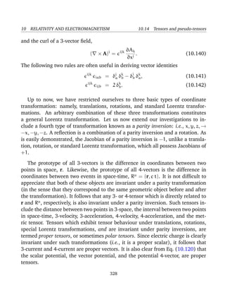 10 RELATIVITY AND ELECTROMAGNETISM 10.14 Tensors and pseudo-tensors
and the curl of a 3-vector ﬁeld,
( × A)i
= ijk ∂Ak
∂xj
. (10.140)
The following two rules are often useful in deriving vector identities
ijk
iab = δj
a δk
b − δj
b δk
a, (10.141)
ijk
ijb = 2 δk
b. (10.142)
Up to now, we have restricted ourselves to three basic types of coordinate
transformation: namely, translations, rotations, and standard Lorentz transfor-
mations. An arbitrary combination of these three transformations constitutes
a general Lorentz transformation. Let us now extend our investigations to in-
clude a fourth type of transformation known as a parity inversion: i.e., x, y, z, →
−x, −y, −z. A reﬂection is a combination of a parity inversion and a rotation. As
is easily demonstrated, the Jacobian of a parity inversion is −1, unlike a transla-
tion, rotation, or standard Lorentz transformation, which all possess Jacobians of
+1.
The prototype of all 3-vectors is the difference in coordinates between two
points in space, r. Likewise, the prototype of all 4-vectors is the difference in
coordinates between two events in space-time, Rµ
= (r, c t). It is not difﬁcult to
appreciate that both of these objects are invariant under a parity transformation
(in the sense that they correspond to the same geometric object before and after
the transformation). It follows that any 3- or 4-tensor which is directly related to
r and Rµ
, respectively, is also invariant under a parity inversion. Such tensors in-
clude the distance between two points in 3-space, the interval between two points
in space-time, 3-velocity, 3-acceleration, 4-velocity, 4-acceleration, and the met-
ric tensor. Tensors which exhibit tensor behaviour under translations, rotations,
special Lorentz transformations, and are invariant under parity inversions, are
termed proper tensors, or sometimes polar tensors. Since electric charge is clearly
invariant under such transformations (i.e., it is a proper scalar), it follows that
3-current and 4-current are proper vectors. It is also clear from Eq. (10.120) that
the scalar potential, the vector potential, and the potential 4-vector, are proper
tensors.
328
 