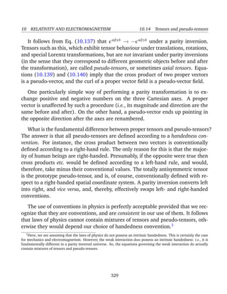 10 RELATIVITY AND ELECTROMAGNETISM 10.14 Tensors and pseudo-tensors
It follows from Eq. (10.137) that αβγδ
→ − αβγδ
under a parity inversion.
Tensors such as this, which exhibit tensor behaviour under translations, rotations,
and special Lorentz transformations, but are not invariant under parity inversions
(in the sense that they correspond to different geometric objects before and after
the transformation), are called pseudo-tensors, or sometimes axial tensors. Equa-
tions (10.139) and (10.140) imply that the cross product of two proper vectors
is a pseudo-vector, and the curl of a proper vector ﬁeld is a pseudo-vector ﬁeld.
One particularly simple way of performing a parity transformation is to ex-
change positive and negative numbers on the three Cartesian axes. A proper
vector is unaffected by such a procedure (i.e., its magnitude and direction are the
same before and after). On the other hand, a pseudo-vector ends up pointing in
the opposite direction after the axes are renumbered.
What is the fundamental difference between proper tensors and pseudo-tensors?
The answer is that all pseudo-tensors are deﬁned according to a handedness con-
vention. For instance, the cross product between two vectors is conventionally
deﬁned according to a right-hand rule. The only reason for this is that the major-
ity of human beings are right-handed. Presumably, if the opposite were true then
cross products etc. would be deﬁned according to a left-hand rule, and would,
therefore, take minus their conventional values. The totally antisymmetric tensor
is the prototype pseudo-tensor, and is, of course, conventionally deﬁned with re-
spect to a right-handed spatial coordinate system. A parity inversion converts left
into right, and vice versa, and, thereby, effectively swaps left- and right-handed
conventions.
The use of conventions in physics is perfectly acceptable provided that we rec-
ognize that they are conventions, and are consistent in our use of them. It follows
that laws of physics cannot contain mixtures of tensors and pseudo-tensors, oth-
erwise they would depend our choice of handedness convention.3
3
Here, we are assuming that the laws of physics do not possess an intrinsic handedness. This is certainly the case
for mechanics and electromagnetism. However, the weak interaction does possess an intrinsic handedness: i.e., it is
fundamentally different in a parity inverted universe. So, the equations governing the weak interaction do actually
contain mixtures of tensors and pseudo-tensors.
329
 