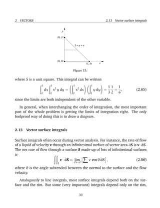 2 VECTORS 2.13 Vector surface integrals
(0, 1)
(0, 0)
(1, 0)
y
x
1 − y = x
Figure 15:
where S is a unit square. This integral can be written
1
0
dx
1
0
x2
y dy =


1
0
x2
dx




1
0
y dy

 =
1
3
1
2
=
1
6
, (2.85)
since the limits are both independent of the other variable.
In general, when interchanging the order of integration, the most important
part of the whole problem is getting the limits of integration right. The only
foolproof way of doing this is to draw a diagram.
2.13 Vector surface integrals
Surface integrals often occur during vector analysis. For instance, the rate of ﬂow
of a liquid of velocity v through an inﬁnitesimal surface of vector area dS is v·dS.
The net rate of ﬂow through a surface S made up of lots of inﬁnitesimal surfaces
is
S
v · dS = lim
dS→0
v cos θ dS , (2.86)
where θ is the angle subtended between the normal to the surface and the ﬂow
velocity.
Analogously to line integrals, most surface integrals depend both on the sur-
face and the rim. But some (very important) integrals depend only on the rim,
33
 