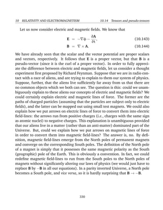 10 RELATIVITY AND ELECTROMAGNETISM 10.14 Tensors and pseudo-tensors
Let us now consider electric and magnetic ﬁelds. We know that
E = − φ −
∂A
∂t
, (10.143)
B = × A. (10.144)
We have already seen that the scalar and the vector potential are proper scalars
and vectors, respectively. It follows that E is a proper vector, but that B is a
pseudo-vector (since it is the curl of a proper vector). In order to fully appreci-
ate the difference between electric and magnetic ﬁelds, let us consider a thought
experiment ﬁrst proposed by Richard Feynman. Suppose that we are in radio con-
tact with a race of aliens, and are trying to explain to them our system of physics.
Suppose, further, that the aliens live sufﬁciently far away from us that there are
no common objects which we both can see. The question is this: could we unam-
biguously explain to these aliens our concepts of electric and magnetic ﬁelds? We
could certainly explain electric and magnetic lines of force. The former are the
paths of charged particles (assuming that the particles are subject only to electric
ﬁelds), and the latter can be mapped out using small test magnets. We could also
explain how we put arrows on electric lines of force to convert them into electric
ﬁeld-lines: the arrows run from positive charges (i.e., charges with the same sign
as atomic nuclei) to negative charges. This explanation is unambiguous provided
that our aliens live in a matter (rather than an anti-matter) dominated part of the
Universe. But, could we explain how we put arrows on magnetic lines of force
in order to convert them into magnetic ﬁeld-lines? The answer is, no. By deﬁ-
nition, magnetic ﬁeld-lines emerge from the North poles of permanent magnets
and converge on the corresponding South poles. The deﬁnition of the North pole
of a magnet is simply that it possesses the same magnetic polarity as the South
(geographic) pole of the Earth. This is obviously a convention. In fact, we could
redeﬁne magnetic ﬁeld-lines to run from the South poles to the North poles of
magnets without signiﬁcantly altering our laws of physics (we would just have to
replace B by −B in all our equations). In a parity inverted Universe, a North pole
becomes a South pole, and vice versa, so it is hardly surprising that B → −B.
330
 