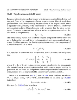 10 RELATIVITY AND ELECTROMAGNETISM 10.15 The electromagnetic ﬁeld tensor
10.15 The electromagnetic ﬁeld tensor
Let us now investigate whether we can write the components of the electric and
magnetic ﬁelds as the components of some proper 4-tensor. There is an obvious
problem here. How can we identify the components of the magnetic ﬁeld, which
is a pseudo-vector, with any of the components of a proper-4-tensor? The former
components transform differently under parity inversion than the latter compo-
nents. Consider a proper-3-tensor whose covariant components are written Bik,
and which is antisymmetric:
Bij = −Bji. (10.145)
This immediately implies that all of the diagonal components of the tensor are
zero. In fact, there are only three independent non-zero components of such a
tensor. Could we, perhaps, use these components to represent the components of
a pseudo-3-vector? Let us write
Bi
=
1
2
ijk
Bjk. (10.146)
It is clear that Bi
transforms as a contravariant pseudo-3-vector. It is easily seen
that
Bij
= Bij =






0 Bz −By
−Bz 0 Bx
By −Bx 0






, (10.147)
where B1
= B1 ≡ Bx, etc. In this manner, we can actually write the components
of a pseudo-3-vector as the components of an antisymmetric proper-3-tensor. In
particular, we can write the components of the magnetic ﬁeld B in terms of an
antisymmetric proper magnetic ﬁeld 3-tensor which we shall denote Bij.
Let us now examine Eqs. (10.143) and (10.144) more carefully. Recall that
Φµ = (−c A, φ) and ∂µ = ( , c−1
∂/∂t). It follows that we can write Eq. (10.143)
in the form
Ei = −∂iΦ4 + ∂4Φi. (10.148)
Likewise, Eq. (10.144) can be written
c Bi
=
1
2
ijk
c Bjk = − ijk
∂jΦk. (10.149)
331
 