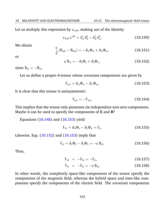 10 RELATIVITY AND ELECTROMAGNETISM 10.15 The electromagnetic ﬁeld tensor
Let us multiply this expression by iab, making use of the identity
iab
ijk
= δj
a δk
b − δj
b δk
a. (10.150)
We obtain
c
2
(Bab − Bba) = −∂aΦb + ∂bΦa, (10.151)
or
c Bij = −∂iΦj + ∂jΦi, (10.152)
since Bij = −Bji.
Let us deﬁne a proper-4-tensor whose covariant components are given by
Fµν = ∂µΦν − ∂νΦµ. (10.153)
It is clear that this tensor is antisymmetric:
Fµν = −Fνµ. (10.154)
This implies that the tensor only possesses six independent non-zero components.
Maybe it can be used to specify the components of E and B?
Equations (10.148) and (10.153) yield
F4i = ∂4Φi − ∂iΦ4 = Ei. (10.155)
Likewise, Eqs. (10.152) and (10.153) imply that
Fij = ∂iΦj − ∂jΦi = −c Bij. (10.156)
Thus,
Fi4 = −F4i = −Ei, (10.157)
Fij = −Fji = −c Bij. (10.158)
In other words, the completely space-like components of the tensor specify the
components of the magnetic ﬁeld, whereas the hybrid space and time-like com-
ponents specify the components of the electric ﬁeld. The covariant components
332
 