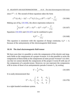 10 RELATIVITY AND ELECTROMAGNETISM 10.16 The dual electromagnetic ﬁeld tensor
since F44
= 0. The second of these equations takes the form
ijk
∂j(c Bk) − ∂4Ei
= ijk
∂j(1/2 kab c Bab
) + ∂4F4i
=
Ji
c 0
. (10.166)
Making use of Eq. (10.150), the above expression reduces to
1
2
∂j(c Bij
− c Bji
) + ∂4F4i
= ∂jFji
+ ∂4F4i
=
Ji
c 0
. (10.167)
Equations (10.165) and (10.167) can be combined to give
∂µFµν
=
Jν
c 0
. (10.168)
This equation is consistent with the equation of charge continuity, ∂µJµ
= 0,
because of the antisymmetry of the electromagnetic ﬁeld tensor.
10.16 The dual electromagnetic ﬁeld tensor
We have seen that it is possible to write the components of the electric and mag-
netic ﬁelds as the components of a proper-4-tensor. Is it also possible to write the
components of these ﬁelds as the components of some pseudo-4-tensor? It is obvi-
ous that we cannot identify the components of the proper-3-vector E with any of
the components of a pseudo-tensor. However, we can represent the components
of E in terms of those of an antisymmetric pseudo-3-tensor Eij by writing
Ei
=
1
2
ijk
Ejk. (10.169)
It is easily demonstrated that
Eij
= Eij =






0 Ez −Ey
−Ez 0 Ex
Ey −Ex 0






, (10.170)
in a right-handed coordinate system.
334
 
