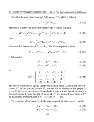 10 RELATIVITY AND ELECTROMAGNETISM 10.16 The dual electromagnetic ﬁeld tensor
Consider the dual electromagnetic ﬁeld tensor, Gµν
, which is deﬁned
Gµν
=
1
2
µναβ
Fαβ. (10.171)
This tensor is clearly an antisymmetric pseudo-4-tensor. We have
G4i
=
1
2
4ijk
Fjk = −
1
2
ijk4
Fjk =
1
2
ijk
c Bjk = c Bi
, (10.172)
plus
Gij
=
1
2
( ijk4
Fk4 + ij4k
F4k) = ijk
Fk4, (10.173)
where use has been made of Fµν = −Fνµ. The above expression yields
Gij
= − ijk
Ek = −
1
2
ijk
kab Eab
= −Eij
. (10.174)
It follows that
Gi4
= −G4i
= −c Bi
, (10.175)
Gij
= −Gji
= −Eij
, (10.176)
or
Gµν
=


0 −Ez +Ey −c Bx
+Ez 0 −Ex −c By
−Ey +Ex 0 −c Bz
+c Bx +c By +c Bz 0


. (10.177)
The above expression is, again, slightly misleading, since Ex stands for the com-
ponent E23
of the pseudo-3-tensor Eij
, and not for an element of the proper-3-
vector E. Of course, in this case, Bx really does represent the ﬁrst element of the
pseudo-3-vector B. Note that the elements of Gµν
are obtained from those of Fµν
by making the transformation c Bij
→ Eij
and Ei
→ −c Bi
.
The covariant elements of the dual electromagnetic ﬁeld tensor are given by
Gi4 = −G4i = +cBi, (10.178)
Gij = −Gji = −Eij, (10.179)
335
 