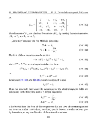 10 RELATIVITY AND ELECTROMAGNETISM 10.16 The dual electromagnetic ﬁeld tensor
or
Gµν =


0 −Ez +Ey +c Bx
+Ez 0 −Ex +c By
−Ey +Ex 0 +c Bz
−c Bx −c By −c Bz 0


. (10.180)
The elements of Gµν are obtained from those of Fµν by making the transformation
c Bij → Eij and Ei → −c Bi.
Let us now consider the two Maxwell equations
·B = 0, (10.181)
× E = −
∂B
∂t
. (10.182)
The ﬁrst of these equations can be written
− ∂i (c Bi
) = ∂iGi4
+ ∂4G44
= 0, (10.183)
since G44
= 0. The second equation takes the form
ijk
∂jEk = ijk
∂j(1/2 kabEab
) = ∂jEij
= −∂4 (c Bi
), (10.184)
or
∂jGji
+ ∂4G4i
= 0. (10.185)
Equations (10.183) and (10.185) can be combined to give
∂µGµν
= 0. (10.186)
Thus, we conclude that Maxwell’s equations for the electromagnetic ﬁelds are
equivalent to the following pair of 4-tensor equations:
∂µFµν
=
Jν
c 0
, (10.187)
∂µGµν
= 0. (10.188)
It is obvious from the form of these equations that the laws of electromagnetism
are invariant under translations, rotations, special Lorentz transformations, par-
ity inversions, or any combination of these transformations.
336
 