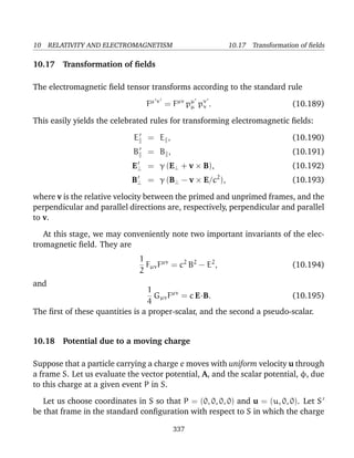 10 RELATIVITY AND ELECTROMAGNETISM 10.17 Transformation of ﬁelds
10.17 Transformation of ﬁelds
The electromagnetic ﬁeld tensor transforms according to the standard rule
Fµ ν
= Fµν
pµ
µ pν
ν . (10.189)
This easily yields the celebrated rules for transforming electromagnetic ﬁelds:
E = E , (10.190)
B = B , (10.191)
E⊥ = γ (E⊥ + v × B), (10.192)
B⊥ = γ (B⊥ − v × E/c2
), (10.193)
where v is the relative velocity between the primed and unprimed frames, and the
perpendicular and parallel directions are, respectively, perpendicular and parallel
to v.
At this stage, we may conveniently note two important invariants of the elec-
tromagnetic ﬁeld. They are
1
2
FµνFµν
= c2
B2
− E2
, (10.194)
and
1
4
GµνFµν
= c E·B. (10.195)
The ﬁrst of these quantities is a proper-scalar, and the second a pseudo-scalar.
10.18 Potential due to a moving charge
Suppose that a particle carrying a charge e moves with uniform velocity u through
a frame S. Let us evaluate the vector potential, A, and the scalar potential, φ, due
to this charge at a given event P in S.
Let us choose coordinates in S so that P = (0, 0, 0, 0) and u = (u, 0, 0). Let S
be that frame in the standard conﬁguration with respect to S in which the charge
337
 