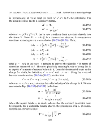 10 RELATIVITY AND ELECTROMAGNETISM 10.18 Potential due to a moving charge
is (permanently) at rest at (say) the point (x , y , z ). In S , the potential at P is
the usual potential due to a stationary charge,
A = 0, (10.196)
φ =
e
4π 0 r
, (10.197)
where r = x 2 + y 2 + z 2. Let us now transform these equations directly into
the frame S. Since Aµ
= (c A, φ) is a contravariant 4-vector, its components
transform according to the standard rules (10.75)–(10.78). Thus,
c A1 = γ c A1 +
u
c
φ =
γ u e
4π 0 c r
, (10.198)
c A2 = c A2 = 0, (10.199)
c A3 = c A3 = 0, (10.200)
φ = γ φ +
u
c
c A1 =
γ e
4π 0 r
, (10.201)
since β = −u/c in this case. It remains to express the quantity r in terms of
quantities measured in S. The most physically meaningful way of doing this is
to express r in terms of retarded values in S. Consider the retarded event at the
charge for which, by deﬁnition, r = −c t and r = −c t. Using the standard
Lorentz transformation, (10.24)–(10.27), we ﬁnd that
r = −c t = −c γ (t − u x/c2
) = r γ (1 + ur/c), (10.202)
where ur = u x/r = r·u/r denotes the radial velocity of the change in S. We can
now rewrite Eqs. (10.198)–(10.201) in the form
A =
µ0 e
4π
[u]
[r + r·u/c]
, (10.203)
φ =
e
4π 0
1
[r + r·u/c]
, (10.204)
where the square brackets, as usual, indicate that the enclosed quantities must
be retarded. For a uniformly moving charge, the retardation of u is, of course,
superﬂuous. However, since
Φµ
=
1
4π 0 c
[Jµ
]
r
dV, (10.205)
338
 