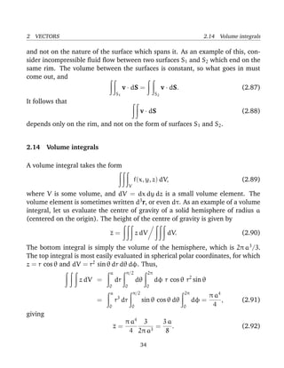 2 VECTORS 2.14 Volume integrals
and not on the nature of the surface which spans it. As an example of this, con-
sider incompressible ﬂuid ﬂow between two surfaces S1 and S2 which end on the
same rim. The volume between the surfaces is constant, so what goes in must
come out, and
S1
v · dS =
S2
v · dS. (2.87)
It follows that
v · dS (2.88)
depends only on the rim, and not on the form of surfaces S1 and S2.
2.14 Volume integrals
A volume integral takes the form
V
f(x, y, z) dV, (2.89)
where V is some volume, and dV = dx dy dz is a small volume element. The
volume element is sometimes written d3
r, or even dτ. As an example of a volume
integral, let us evaluate the centre of gravity of a solid hemisphere of radius a
(centered on the origin). The height of the centre of gravity is given by
z = z dV dV. (2.90)
The bottom integral is simply the volume of the hemisphere, which is 2π a3
/3.
The top integral is most easily evaluated in spherical polar coordinates, for which
z = r cos θ and dV = r2
sin θ dr dθ dφ. Thus,
z dV =
a
0
dr
π/2
0
dθ
2π
0
dφ r cos θ r2
sin θ
=
a
0
r3
dr
π/2
0
sin θ cos θ dθ
2π
0
dφ =
π a4
4
, (2.91)
giving
z =
π a4
4
3
2π a3
=
3 a
8
. (2.92)
34
 