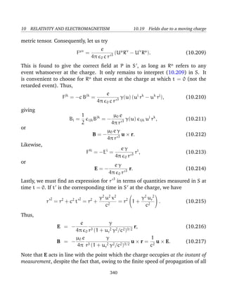 10 RELATIVITY AND ELECTROMAGNETISM 10.19 Fields due to a moving charge
metric tensor. Consequently, let us try
Fµν
=
e
4π 0 c r 3 (Uµ
Rν
− Uν
Rµ
). (10.209)
This is found to give the correct ﬁeld at P in S , as long as Rµ
refers to any
event whatsoever at the charge. It only remains to interpret (10.209) in S. It
is convenient to choose for Rµ
that event at the charge at which t = 0 (not the
retarded event). Thus,
Fjk
= −c Bjk
=
e
4π 0 c r 3 γ(u) (uj
rk
− uk
rj
), (10.210)
giving
Bi =
1
2
ijkBjk
= −
µ0 e
4π r 3 γ(u) ijk uj
rk
, (10.211)
or
B = −
µ0 e γ
4π r 3 u × r. (10.212)
Likewise,
F4i
= −Ei
=
e γ
4π 0 r 3 ri
, (10.213)
or
E = −
e γ
4π 0 r 3 r. (10.214)
Lastly, we must ﬁnd an expression for r 3
in terms of quantities measured in S at
time t = 0. If t is the corresponding time in S at the charge, we have
r
2
= r2
+ c2
t
2
= r2
+
γ2
u2
x2
c2
= r2

1 +
γ2
u 2
r
c2

 . (10.215)
Thus,
E = −
e
4π 0
γ
r3 (1 + u 2
r γ2/c2)3/2
r, (10.216)
B = −
µ0 e
4π
γ
r3 (1 + u 2
r γ2/c2)3/2
u × r =
1
c2
u × E. (10.217)
Note that E acts in line with the point which the charge occupies at the instant of
measurement, despite the fact that, owing to the ﬁnite speed of propagation of all
340
 