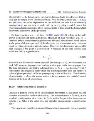 10 RELATIVITY AND ELECTROMAGNETISM 10.20 Relativistic particle dynamics
physical effects, the behaviour of the charge during a ﬁnite period before that in-
stant can no longer affect the measurement. Note also that, unlike Eqs. (10.203)
and (10.204), the above expressions for the ﬁelds are not valid for an arbitrarily
moving charge, not can they be made valid by merely using retarded values. For
whereas acceleration does not affect the potentials, it does affect the ﬁelds, which
involve the derivatives of the potential.
For low velocities, u/c → 0, Eqs. (10.216) and (10.217) reduce to the well-
known Coulomb and Biot-Savart ﬁelds. However, at high velocities, γ(u) 1,
the ﬁelds exhibit some interesting behaviour. The peak electric ﬁeld, which occurs
at the point of closest approach of the charge to the observation point, becomes
equal to γ times its non-relativistic value. However, the duration of appreciable
ﬁeld strength at the point P is decreased. A measure of the time interval over
which the ﬁeld is appreciable is
∆t ∼
b
γ c
, (10.218)
where b is the distance of closest approach (assuming γ 1). As γ increases, the
peak ﬁeld increases in proportion, but its duration goes in the inverse proportion.
The time integral of the ﬁeld is independent of γ. As γ → ∞, the observer at P
sees electric and magnetic ﬁelds which are indistinguishable from the ﬁelds of a
pulse of plane polarized radiation propagating in the x-direction. The direction
of polarization is along the radius vector pointing towards the particle’s actual
position at the time of observation.
10.20 Relativistic particle dynamics
Consider a particle which, in its instantaneous rest frame S0, has mass m0 and
constant acceleration in the x-direction a0. Let us transform to a frame S, in the
standard conﬁguration with respect to S0, in which the particle’s instantaneous
velocity is u. What is the value of a, the particle’s instantaneous x-acceleration,
in S?
The easiest way in which to answer this question is to consider the acceleration
341
 
