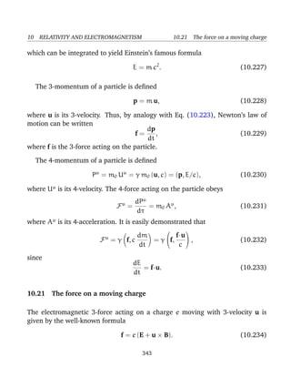 10 RELATIVITY AND ELECTROMAGNETISM 10.21 The force on a moving charge
which can be integrated to yield Einstein’s famous formula
E = m c2
. (10.227)
The 3-momentum of a particle is deﬁned
p = m u, (10.228)
where u is its 3-velocity. Thus, by analogy with Eq. (10.223), Newton’s law of
motion can be written
f =
dp
dt
, (10.229)
where f is the 3-force acting on the particle.
The 4-momentum of a particle is deﬁned
Pµ
= m0 Uµ
= γ m0 (u, c) = (p, E/c), (10.230)
where Uµ
is its 4-velocity. The 4-force acting on the particle obeys
Fµ
=
dPµ
dτ
= m0 Aµ
, (10.231)
where Aµ
is its 4-acceleration. It is easily demonstrated that
Fµ
= γ f, c
dm
dt
= γ

f,
f·u
c

 , (10.232)
since
dE
dt
= f·u. (10.233)
10.21 The force on a moving charge
The electromagnetic 3-force acting on a charge e moving with 3-velocity u is
given by the well-known formula
f = e (E + u × B). (10.234)
343
 