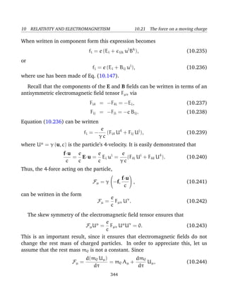 10 RELATIVITY AND ELECTROMAGNETISM 10.21 The force on a moving charge
When written in component form this expression becomes
fi = e (Ei + ijk uj
Bk
), (10.235)
or
fi = e (Ei + Bij uj
), (10.236)
where use has been made of Eq. (10.147).
Recall that the components of the E and B ﬁelds can be written in terms of an
antisymmetric electromagnetic ﬁeld tensor Fµν via
Fi4 = −F4i = −Ei, (10.237)
Fij = −Fji = −c Bij. (10.238)
Equation (10.236) can be written
fi = −
e
γ c
(Fi4 U4
+ Fij Uj
), (10.239)
where Uµ
= γ (u, c) is the particle’s 4-velocity. It is easily demonstrated that
f·u
c
=
e
c
E·u =
e
c
Ei ui
=
e
γ c
(F4i Ui
+ F44 U4
). (10.240)
Thus, the 4-force acting on the particle,
Fµ = γ

−f,
f·u
c

 , (10.241)
can be written in the form
Fµ =
e
c
Fµν Uν
. (10.242)
The skew symmetry of the electromagnetic ﬁeld tensor ensures that
FµUµ
=
e
c
Fµν Uµ
Uν
= 0. (10.243)
This is an important result, since it ensures that electromagnetic ﬁelds do not
change the rest mass of charged particles. In order to appreciate this, let us
assume that the rest mass m0 is not a constant. Since
Fµ =
d(m0 Uµ)
dτ
= m0 Aµ +
dm0
dτ
Uµ, (10.244)
344
 