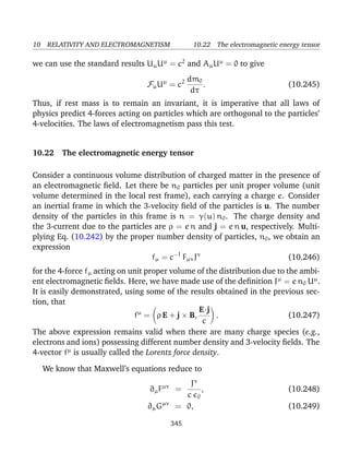 10 RELATIVITY AND ELECTROMAGNETISM 10.22 The electromagnetic energy tensor
we can use the standard results UµUµ
= c2
and AµUµ
= 0 to give
FµUµ
= c2 dm0
dτ
. (10.245)
Thus, if rest mass is to remain an invariant, it is imperative that all laws of
physics predict 4-forces acting on particles which are orthogonal to the particles’
4-velocities. The laws of electromagnetism pass this test.
10.22 The electromagnetic energy tensor
Consider a continuous volume distribution of charged matter in the presence of
an electromagnetic ﬁeld. Let there be n0 particles per unit proper volume (unit
volume determined in the local rest frame), each carrying a charge e. Consider
an inertial frame in which the 3-velocity ﬁeld of the particles is u. The number
density of the particles in this frame is n = γ(u) n0. The charge density and
the 3-current due to the particles are ρ = e n and j = e n u, respectively. Multi-
plying Eq. (10.242) by the proper number density of particles, n0, we obtain an
expression
fµ = c−1
FµνJν
(10.246)
for the 4-force fµ acting on unit proper volume of the distribution due to the ambi-
ent electromagnetic ﬁelds. Here, we have made use of the deﬁnition Jµ
= e n0 Uµ
.
It is easily demonstrated, using some of the results obtained in the previous sec-
tion, that
fµ
= ρ E + j × B,
E·j
c
. (10.247)
The above expression remains valid when there are many charge species (e.g.,
electrons and ions) possessing different number density and 3-velocity ﬁelds. The
4-vector fµ
is usually called the Lorentz force density.
We know that Maxwell’s equations reduce to
∂µFµν
=
Jν
c 0
, (10.248)
∂µGµν
= 0, (10.249)
345
 