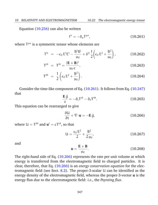 10 RELATIVITY AND ELECTROMAGNETISM 10.22 The electromagnetic energy tensor
Equation (10.256) can also be written
fν
= −∂µTµν
, (10.261)
where Tµν
is a symmetric tensor whose elements are
Tij
= − 0 Ei
Ej
−
Bi
Bj
µ0
+ δij 1
2


0 E2
+
B2
µ0

 , (10.262)
Ti4
= T4i
=
(E × B)i
µ0 c
, (10.263)
T44
=
1
2


0 E2
+
B2
µ0

 . (10.264)
Consider the time-like component of Eq. (10.261). It follows from Eq. (10.247)
that
E·j
c
= −∂iTi4
− ∂4T44
. (10.265)
This equation can be rearranged to give
∂U
∂t
+ ·u = −E·j, (10.266)
where U = T44
and ui
= cTi4
, so that
U =
0 E2
2
+
B2
2 µ0
, (10.267)
and
u =
E × B
µ0
. (10.268)
The right-hand side of Eq. (10.266) represents the rate per unit volume at which
energy is transferred from the electromagnetic ﬁeld to charged particles. It is
clear, therefore, that Eq. (10.266) is an energy conservation equation for the elec-
tromagnetic ﬁeld (see Sect. 8.2). The proper-3-scalar U can be identiﬁed as the
energy density of the electromagnetic ﬁeld, whereas the proper-3-vector u is the
energy ﬂux due to the electromagnetic ﬁeld: i.e., the Poynting ﬂux.
347
 