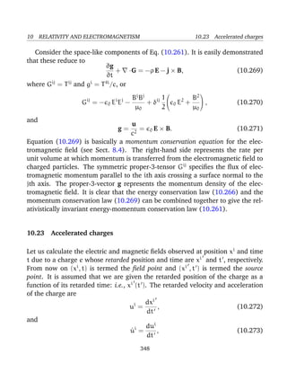 10 RELATIVITY AND ELECTROMAGNETISM 10.23 Accelerated charges
Consider the space-like components of Eq. (10.261). It is easily demonstrated
that these reduce to
∂g
∂t
+ ·G = −ρ E − j × B, (10.269)
where Gij
= Tij
and gi
= T4i
/c, or
Gij
= − 0 Ei
Ej
−
Bi
Bj
µ0
+ δij 1
2


0 E2
+
B2
µ0

 , (10.270)
and
g =
u
c2
= 0 E × B. (10.271)
Equation (10.269) is basically a momentum conservation equation for the elec-
tromagnetic ﬁeld (see Sect. 8.4). The right-hand side represents the rate per
unit volume at which momentum is transferred from the electromagnetic ﬁeld to
charged particles. The symmetric proper-3-tensor Gij
speciﬁes the ﬂux of elec-
tromagnetic momentum parallel to the ith axis crossing a surface normal to the
jth axis. The proper-3-vector g represents the momentum density of the elec-
tromagnetic ﬁeld. It is clear that the energy conservation law (10.266) and the
momentum conservation law (10.269) can be combined together to give the rel-
ativistically invariant energy-momentum conservation law (10.261).
10.23 Accelerated charges
Let us calculate the electric and magnetic ﬁelds observed at position xi
and time
t due to a charge e whose retarded position and time are xi
and t , respectively.
From now on (xi
, t) is termed the ﬁeld point and (xi
, t ) is termed the source
point. It is assumed that we are given the retarded position of the charge as a
function of its retarded time: i.e., xi
(t ). The retarded velocity and acceleration
of the charge are
ui
=
dxi
dt
, (10.272)
and
˙ui
=
dui
dt
, (10.273)
348
 