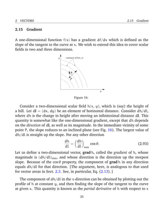 2 VECTORS 2.15 Gradient
2.15 Gradient
A one-dimensional function f(x) has a gradient df/dx which is deﬁned as the
slope of the tangent to the curve at x. We wish to extend this idea to cover scalar
ﬁelds in two and three dimensions.
x
y
P
θ
contours of h(x, y)
Figure 16:
Consider a two-dimensional scalar ﬁeld h(x, y), which is (say) the height of
a hill. Let dl = (dx, dy) be an element of horizontal distance. Consider dh/dl,
where dh is the change in height after moving an inﬁnitesimal distance dl. This
quantity is somewhat like the one-dimensional gradient, except that dh depends
on the direction of dl, as well as its magnitude. In the immediate vicinity of some
point P, the slope reduces to an inclined plane (see Fig. 16). The largest value of
dh/dl is straight up the slope. For any other direction
dh
dl
=
dh
dl max
cos θ. (2.93)
Let us deﬁne a two-dimensional vector, grad h, called the gradient of h, whose
magnitude is (dh/dl)max, and whose direction is the direction up the steepest
slope. Because of the cos θ property, the component of grad h in any direction
equals dh/dl for that direction. [The argument, here, is analogous to that used
for vector areas in Sect. 2.3. See, in particular, Eq. (2.13). ]
The component of dh/dl in the x-direction can be obtained by plotting out the
proﬁle of h at constant y, and then ﬁnding the slope of the tangent to the curve
at given x. This quantity is known as the partial derivative of h with respect to x
35
 