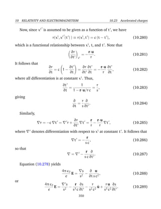 10 RELATIVITY AND ELECTROMAGNETISM 10.23 Accelerated charges
Now, since xi
is assumed to be given as a function of t , we have
r(xi
, xi
(t ) ) ≡ r(xi
, t ) = c (t − t ), (10.280)
which is a functional relationship between xi
, t, and t . Note that
∂r
∂t xi
= −
r·u
r
. (10.281)
It follows that
∂r
∂t
= c

1 −
∂t
∂t

 =
∂r
∂t
∂t
∂t
= −
r·u
r
∂t
∂t
, (10.282)
where all differentiation is at constant xi
. Thus,
∂t
∂t
=
1
1 − r·u/r c
=
r
s
, (10.283)
giving
∂
∂t
=
r
s
∂
∂t
. (10.284)
Similarly,
r = −c t = r +
∂r
∂t
t =
r
r
−
r·u
r
t , (10.285)
where denotes differentiation with respect to xi
at constant t . It follows that
t = −
r
s c
, (10.286)
so that
= −
r
s c
∂
∂t
. (10.287)
Equation (10.278) yields
4π 0
e
E =
s
s2
−
∂
∂t
u
s c2
, (10.288)
or
4π 0
e
E =
s
s2
−
r
s3 c
∂s
∂t
−
r
s2 c2
˙u +
r u
s3 c2
∂s
∂t
. (10.289)
350
 